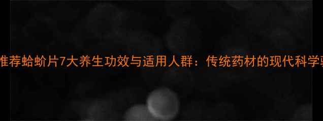 中医推荐蛤蚧片7大养生功效与适用人群传统药材的现代科学验证