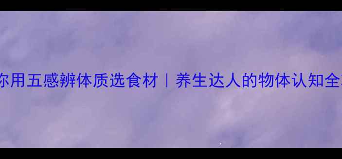 图片 中医教你用五感辨体质选食材｜养生达人的物体认知全攻略🌿2