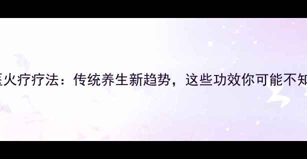 中医火疗疗法传统养生新趋势这些功效你可能不知道