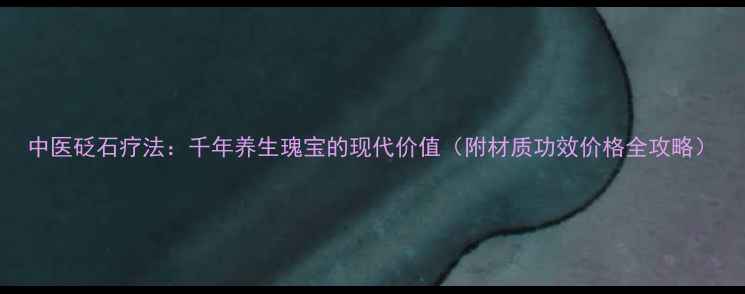 中医砭石疗法千年养生瑰宝的现代价值附材质功效价格全攻略