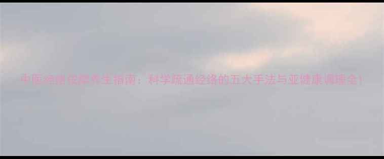 中医经络按摩养生指南科学疏通经络的五大手法与亚健康调理全