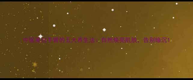 中医美白手臂的五大养生法自然焕亮肌肤告别暗沉