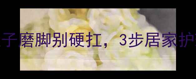 中医调理穴位按摩鞋子磨脚别硬扛3步居家护理法让双脚秒变踩云感