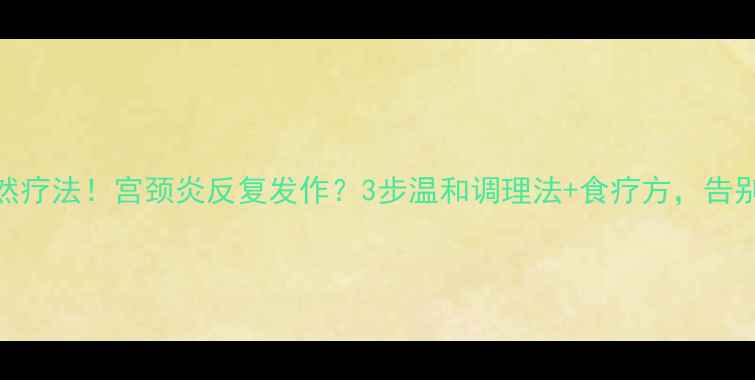 中医调理自然疗法宫颈炎反复发作3步温和调理法食疗方告别反复不伤身