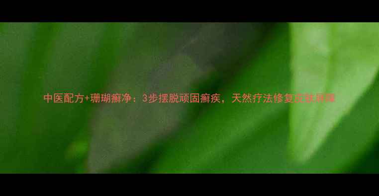 图片 中医配方+珊瑚癣净：3步摆脱顽固癣疾，天然疗法修复皮肤屏障
