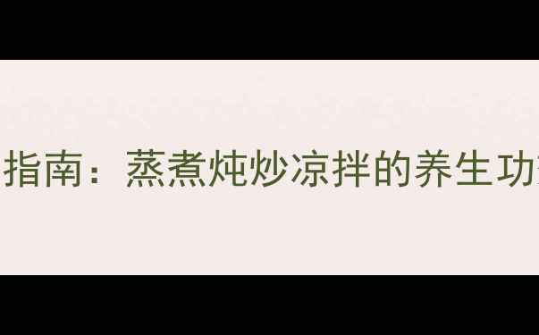 中医食疗养生指南蒸煮炖炒凉拌的养生功效与搭配技巧