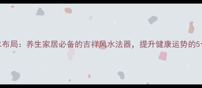 中国结风水布局养生家居必备的吉祥风水法器提升健康运势的5个科学方法