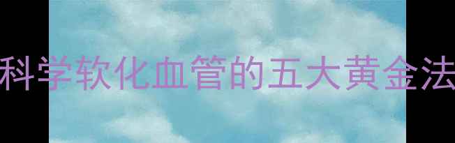 中老年朋友必看科学软化血管的五大黄金法则与日常养护指南