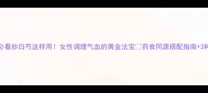 图片 中药养生必看炒白芍这样用！女性调理气血的黄金法宝✨药食同源搭配指南+3种懒人食谱