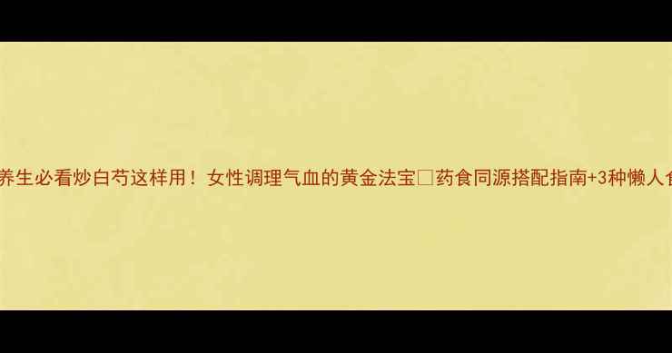 图片 中药养生必看炒白芍这样用！女性调理气血的黄金法宝✨药食同源搭配指南+3种懒人食谱2