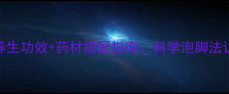 中药泡脚的7大养生功效药材搭配指南科学泡脚法让全身轻松焕活