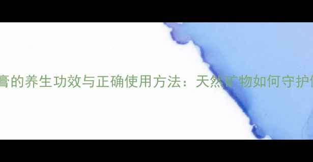 中药石膏的养生功效与正确使用方法天然矿物如何守护健康