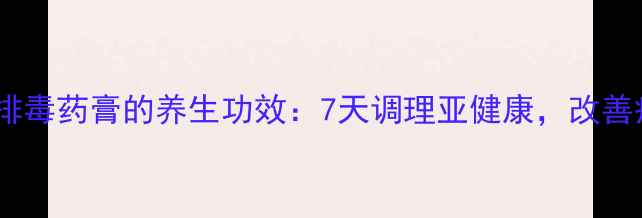 中药祛湿排毒药膏的养生功效7天调理亚健康改善疲劳水肿