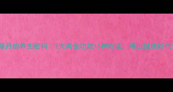 中药章丹的养生密码3大黄金功效5种吃法喝出健康好气色
