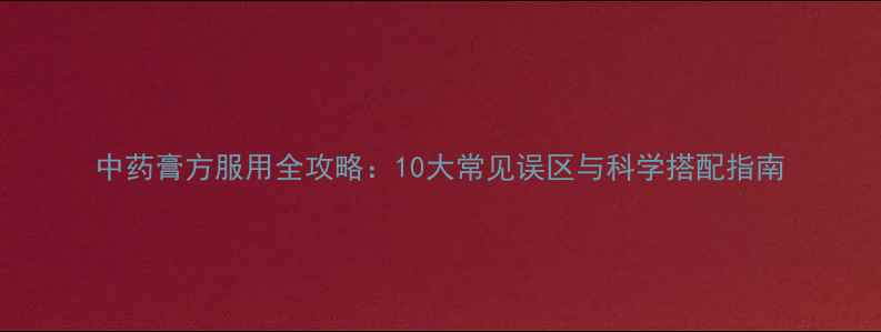 图片 中药膏方服用全攻略：10大常见误区与科学搭配指南