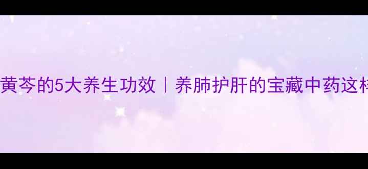 中药黄芩的5大养生功效养肺护肝的宝藏中药这样用