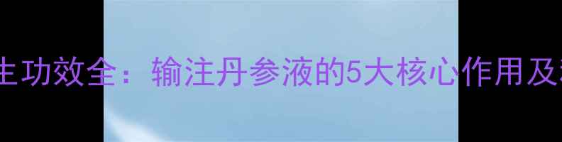 丹参液养生功效全输注丹参液的5大核心作用及科学依据