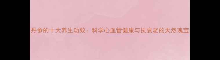 丹参的十大养生功效科学心血管健康与抗衰老的天然瑰宝