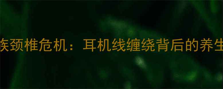 久坐族颈椎危机耳机线缠绕背后的养生隐患