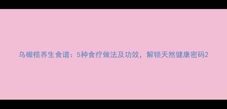 乌橄榄养生食谱5种食疗做法及功效解锁天然健康密码