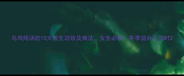乌鸡炖汤的10大养生功效及做法女生必看冬季滋补正当时