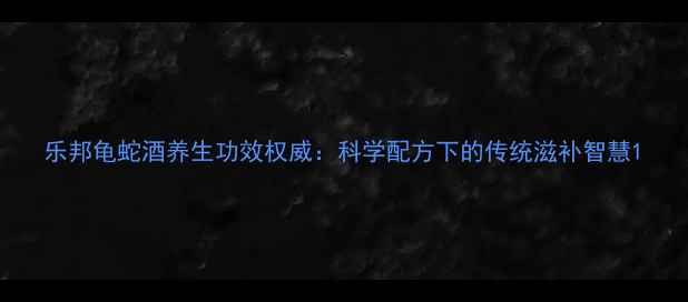 乐邦龟蛇酒养生功效权威科学配方下的传统滋补智慧