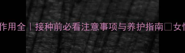 图片 九价HPV疫苗副作用全｜接种前必看注意事项与养护指南✨女性健康必收藏！