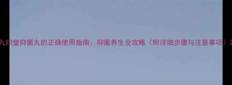 九归堂抑菌丸的正确使用指南抑菌养生全攻略附详细步骤与注意事项