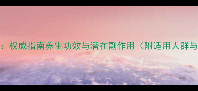 九维片科学权威指南养生功效与潜在副作用附适用人群与使用建议