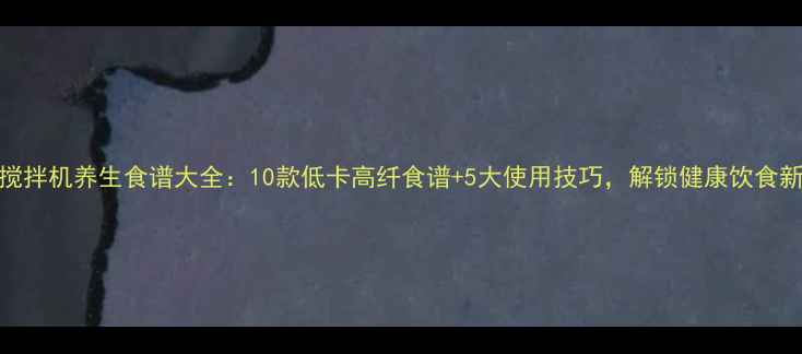九阳搅拌机养生食谱大全10款低卡高纤食谱5大使用技巧解锁健康饮食新方式