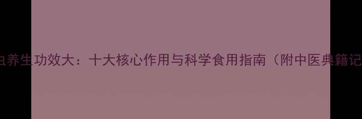 九龙虫养生功效大十大核心作用与科学食用指南附中医典籍记载