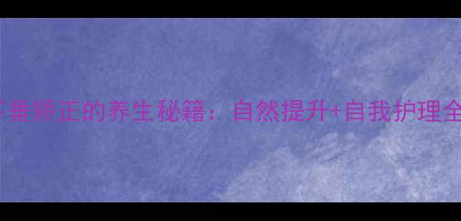 乳房下垂矫正的养生秘籍自然提升自我护理全攻略