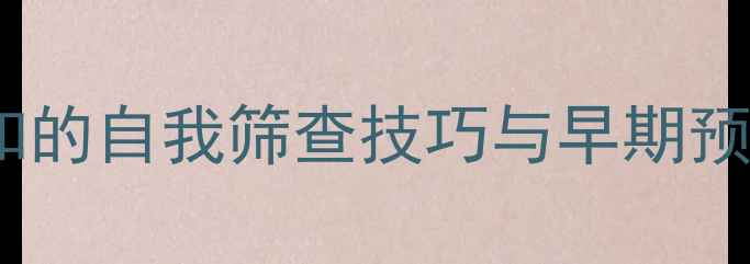 乳房自检必学指南女性必知的自我筛查技巧与早期预防策略附详细步骤图解