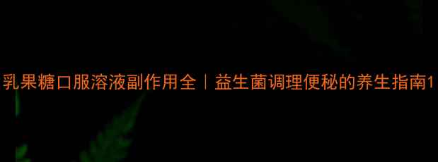 乳果糖口服溶液副作用全益生菌调理便秘的养生指南