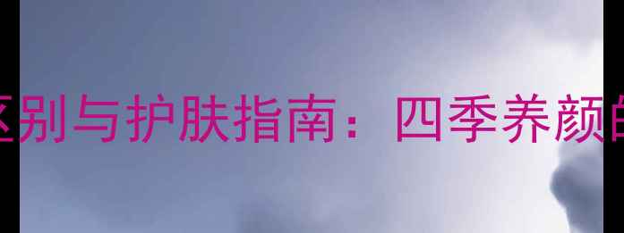 图片 乳液和面霜的区别与护肤指南：四季养颜的正确打开方式