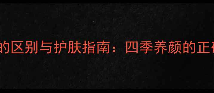 乳液和面霜的区别与护肤指南四季养颜的正确打开方式