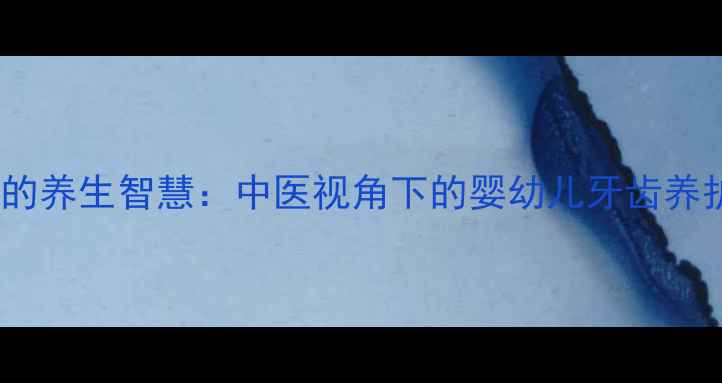 图片 乳牙护理的养生智慧：中医视角下的婴幼儿牙齿养护全攻略1