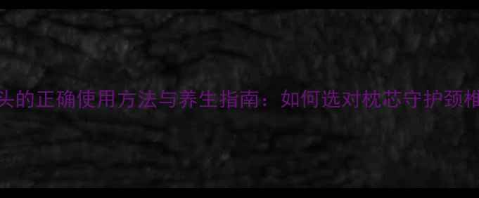 乳胶枕头的正确使用方法与养生指南如何选对枕芯守护颈椎健康