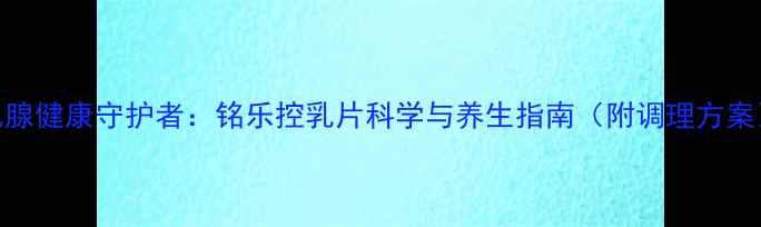图片 乳腺健康守护者：铭乐控乳片科学与养生指南（附调理方案）