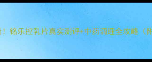 乳腺健康必看铭乐控乳片真实测评中药调理全攻略附私藏配方
