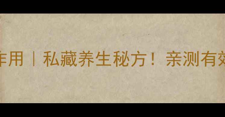 二仙膏的功效与作用私藏养生秘方亲测有效的秋冬进补指南