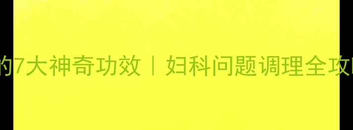 云南宫血宁胶囊的7大神奇功效妇科问题调理全攻略更年期必看