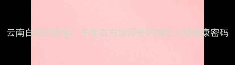 云南白药功效全千年古方如何守护现代人的健康密码