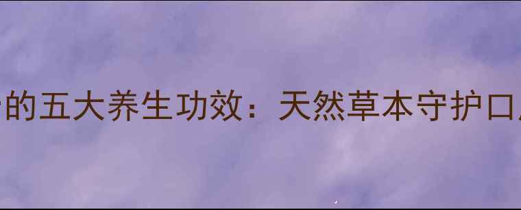 云南白药牙膏的五大养生功效天然草本守护口腔健康全攻略