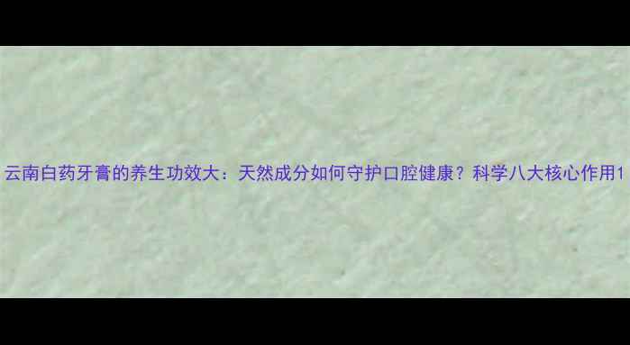 云南白药牙膏的养生功效大天然成分如何守护口腔健康科学八大核心作用