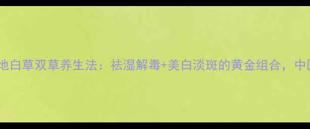 图片 云南秘方天星地白+地白草双草养生法：祛湿解毒+美白淡斑的黄金组合，中医专家亲授5大妙用1