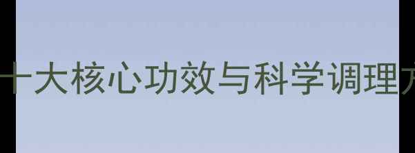 五行衍宗丸养生指南十大核心功效与科学调理方案附体质自测表