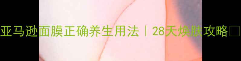 亚马逊面膜正确养生用法28天焕肤攻略