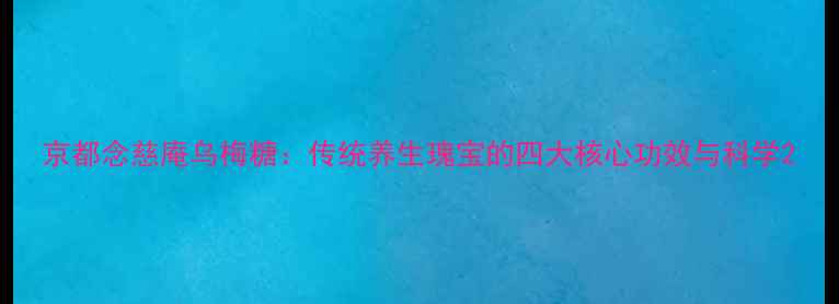 京都念慈庵乌梅糖传统养生瑰宝的四大核心功效与科学
