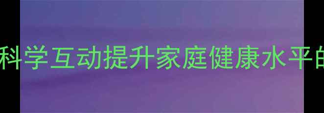 亲子养生活动科学互动提升家庭健康水平的五大实践指南